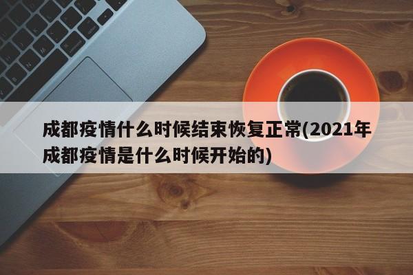 成都疫情什么时候结束恢复正常(2021年成都疫情是什么时候开始的)