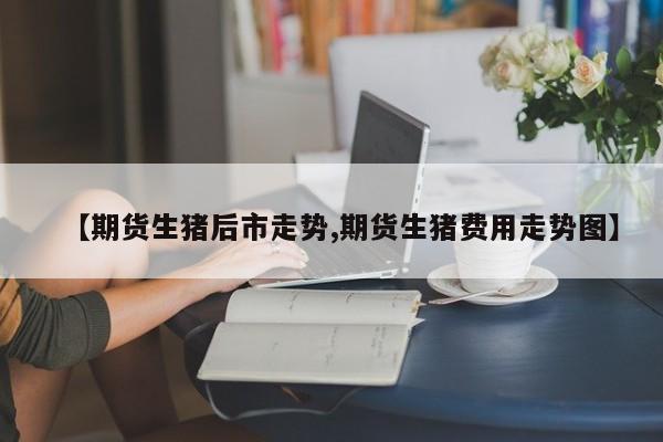 【期货生猪后市走势,期货生猪费用走势图】