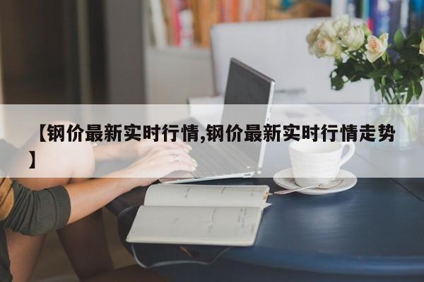 【钢价最新实时行情,钢价最新实时行情走势】