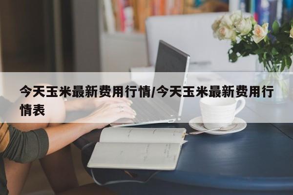 今天玉米最新费用行情/今天玉米最新费用行情表