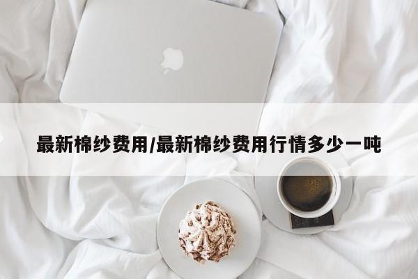 最新棉纱费用/最新棉纱费用行情多少一吨