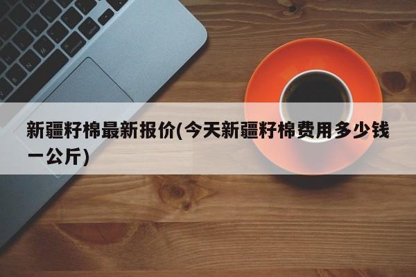 新疆籽棉最新报价(今天新疆籽棉费用多少钱一公斤)
