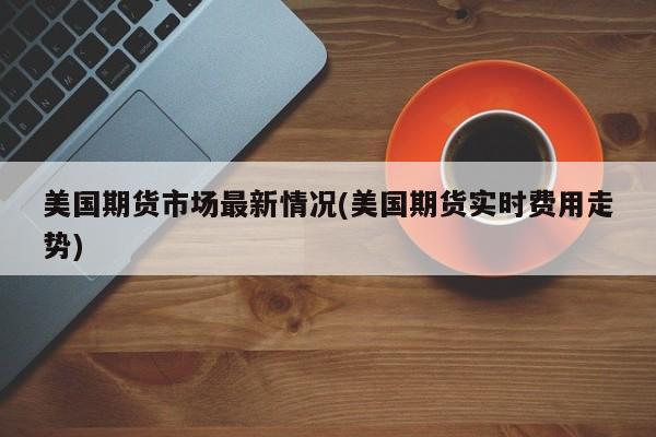 美国期货市场最新情况(美国期货实时费用走势)