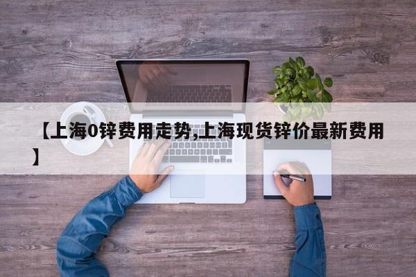 【上海0锌费用走势,上海现货锌价最新费用】