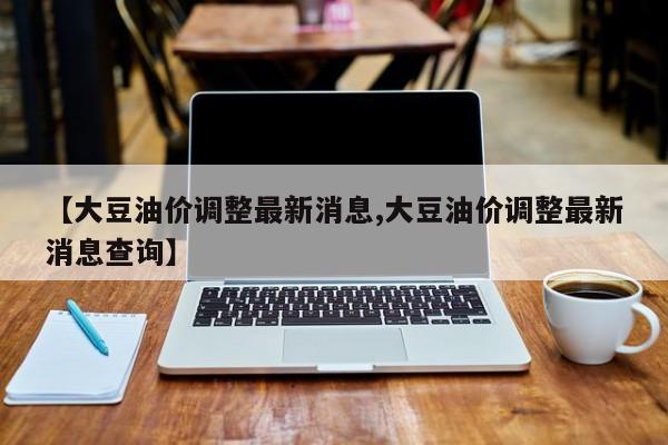 【大豆油价调整最新消息,大豆油价调整最新消息查询】