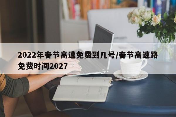 2022年春节高速免费到几号/春节高速路免费时间2027