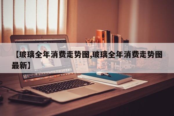 【玻璃全年消费走势图,玻璃全年消费走势图最新】