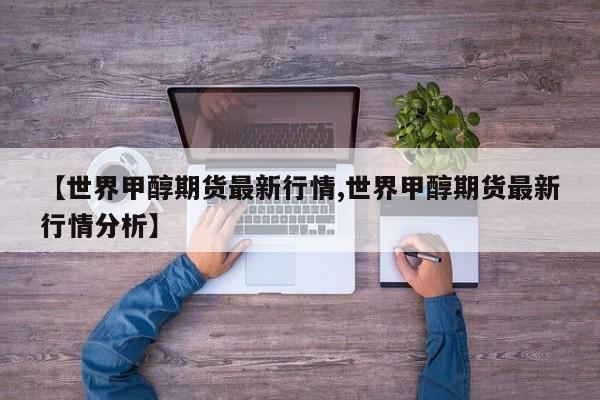 【世界甲醇期货最新行情,世界甲醇期货最新行情分析】