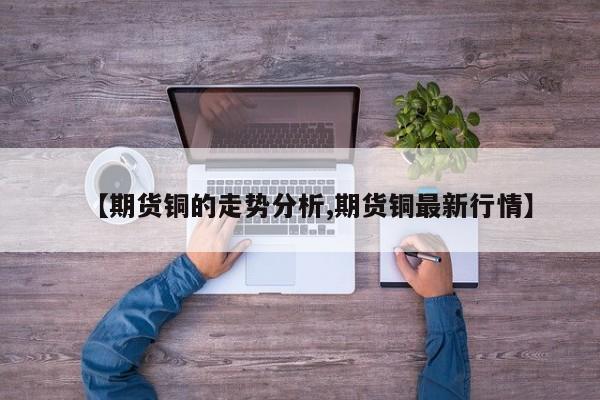 【期货铜的走势分析,期货铜最新行情】