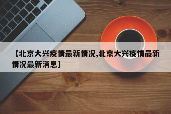 【北京大兴疫情最新情况,北京大兴疫情最新情况最新消息】