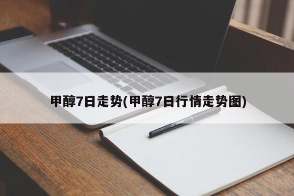 甲醇7日走势(甲醇7日行情走势图)