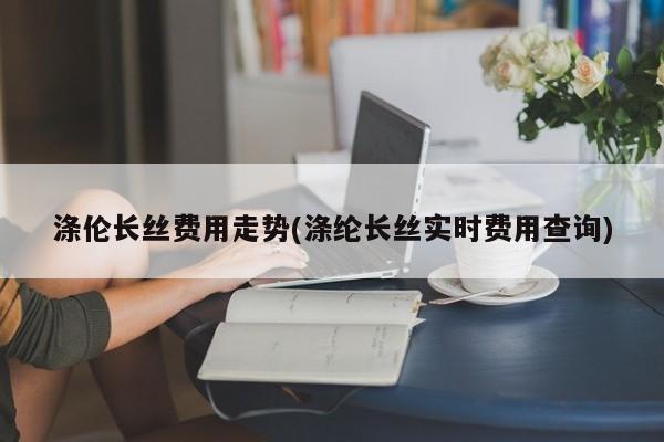 涤伦长丝费用走势(涤纶长丝实时费用查询)