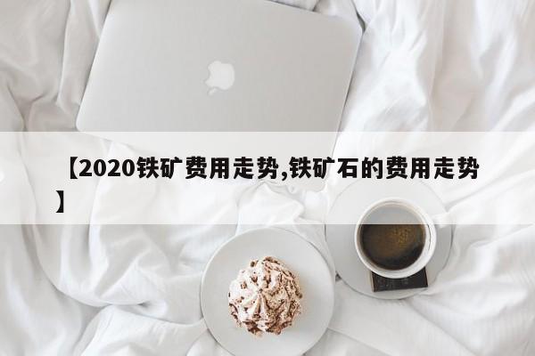 【2020铁矿费用走势,铁矿石的费用走势】