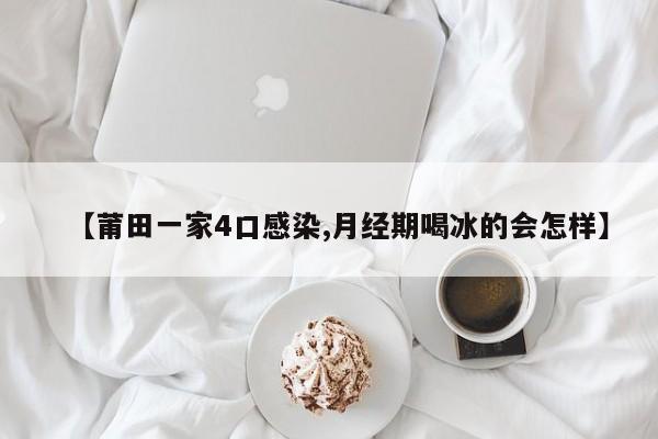 【莆田一家4口感染,月经期喝冰的会怎样】