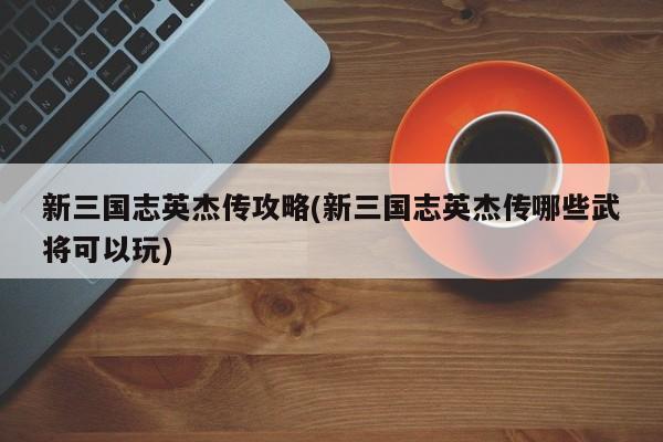 新三国志英杰传攻略(新三国志英杰传哪些武将可以玩)