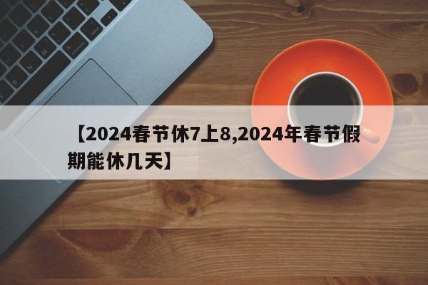 【2024春节休7上8,2024年春节假期能休几天】