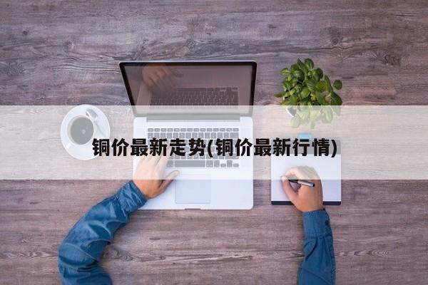 铜价最新走势(铜价最新行情)