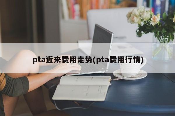 pta近来费用走势(pta费用行情)