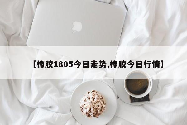 【橡胶1805今日走势,橡胶今日行情】