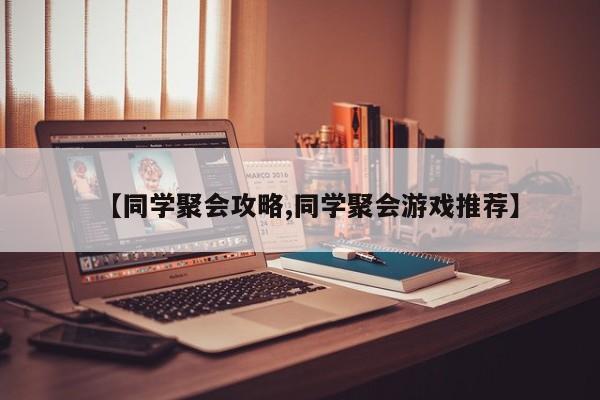【同学聚会攻略,同学聚会游戏推荐】