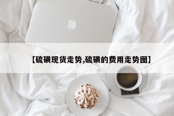 【硫磺现货走势,硫磺的费用走势图】