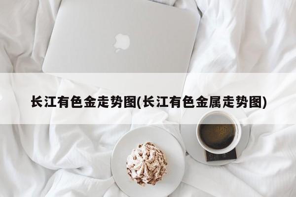 长江有色金走势图(长江有色金属走势图)