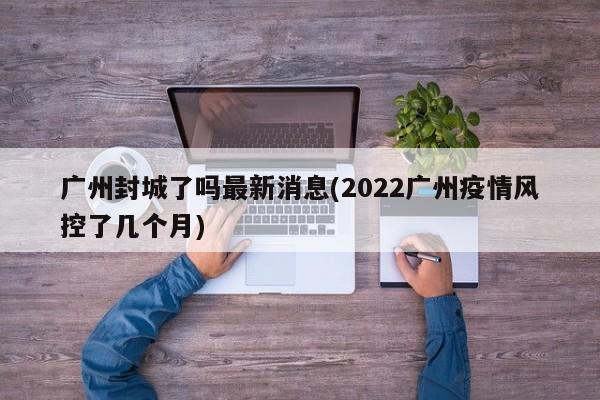 广州封城了吗最新消息(2022广州疫情风控了几个月)