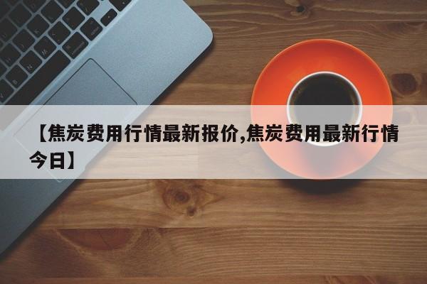 【焦炭费用行情最新报价,焦炭费用最新行情今日】