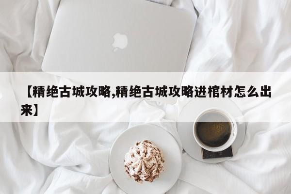 【精绝古城攻略,精绝古城攻略进棺材怎么出来】
