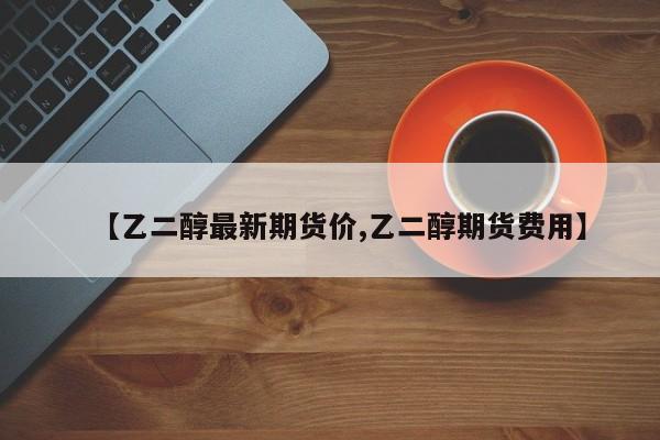 【乙二醇最新期货价,乙二醇期货费用】