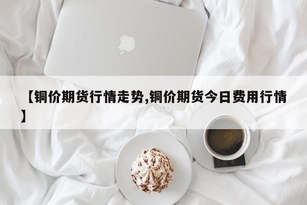 【铜价期货行情走势,铜价期货今日费用行情】