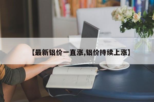 【最新铝价一直涨,铝价持续上涨】