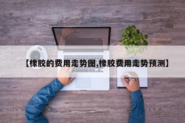 【橡胶的费用走势图,橡胶费用走势预测】