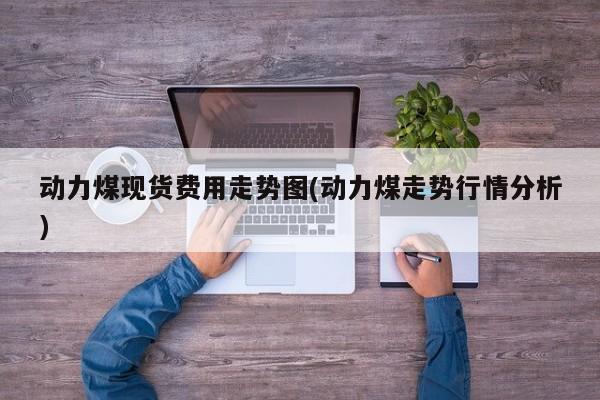 动力煤现货费用走势图(动力煤走势行情分析)