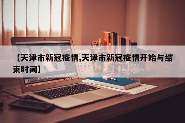 【天津市新冠疫情,天津市新冠疫情开始与结束时间】