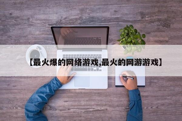 【最火爆的网络游戏,最火的网游游戏】