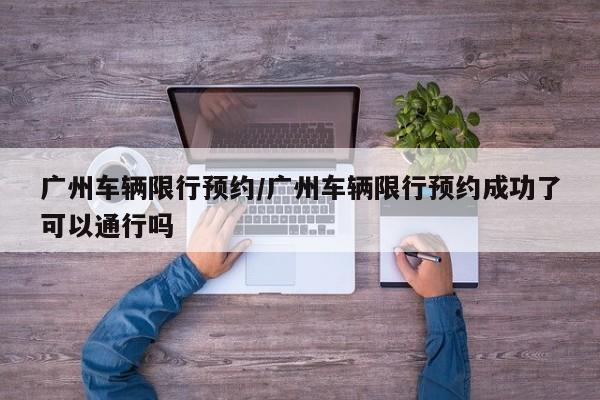 广州车辆限行预约/广州车辆限行预约成功了可以通行吗