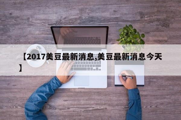【2017美豆最新消息,美豆最新消息今天】