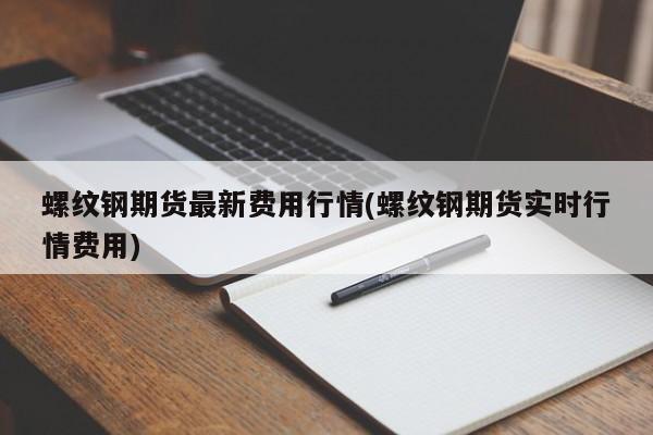 螺纹钢期货最新费用行情(螺纹钢期货实时行情费用)