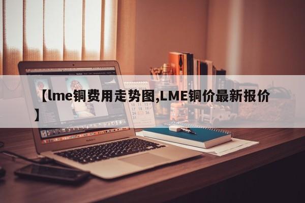 【lme铜费用走势图,LME铜价最新报价】