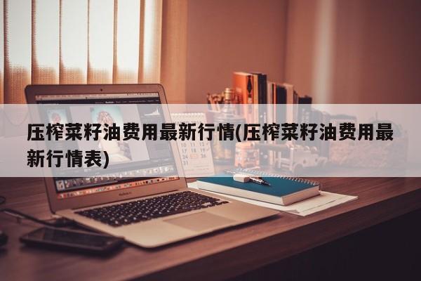 压榨菜籽油费用最新行情(压榨菜籽油费用最新行情表)