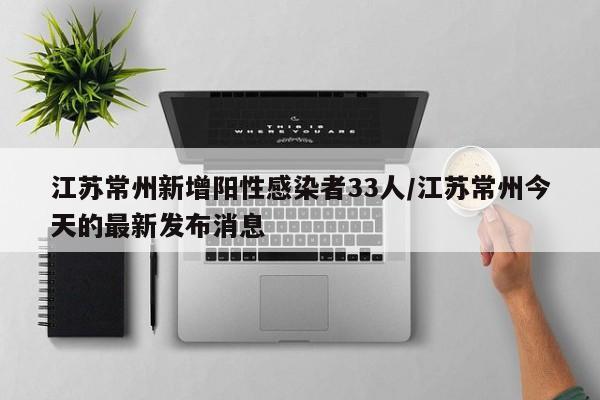 江苏常州新增阳性感染者33人/江苏常州今天的最新发布消息