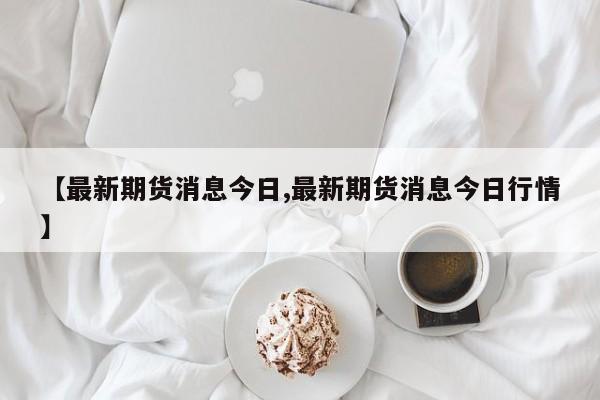 【最新期货消息今日,最新期货消息今日行情】