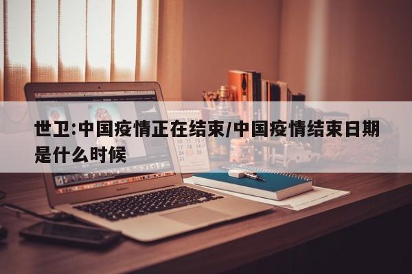 世卫:中国疫情正在结束/中国疫情结束日期是什么时候