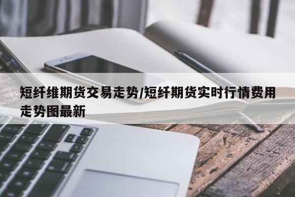 短纤维期货交易走势/短纤期货实时行情费用走势图最新