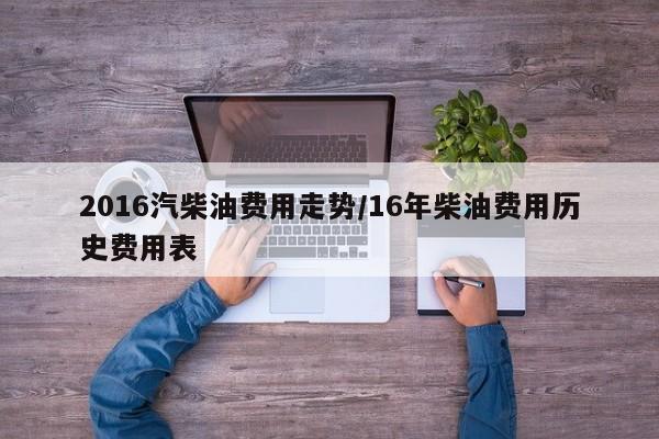 2016汽柴油费用走势/16年柴油费用历史费用表