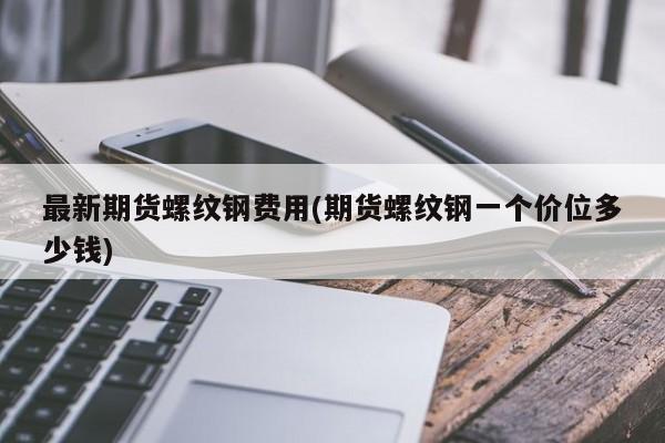 最新期货螺纹钢费用(期货螺纹钢一个价位多少钱)