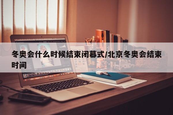 冬奥会什么时候结束闭幕式/北京冬奥会结束时间